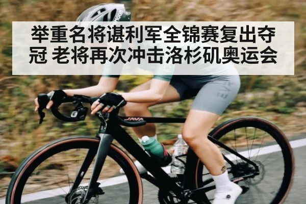 举重名将谌利军全锦赛复出夺冠 老将再次冲击洛杉矶奥运会