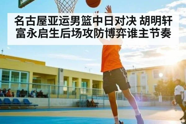 名古屋亚运男篮中日对决 胡明轩富永启生后场攻防博弈谁主节奏