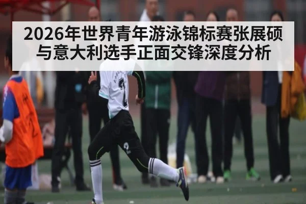 2026年世界青年游泳锦标赛张展硕与意大利选手正面交锋深度分析
